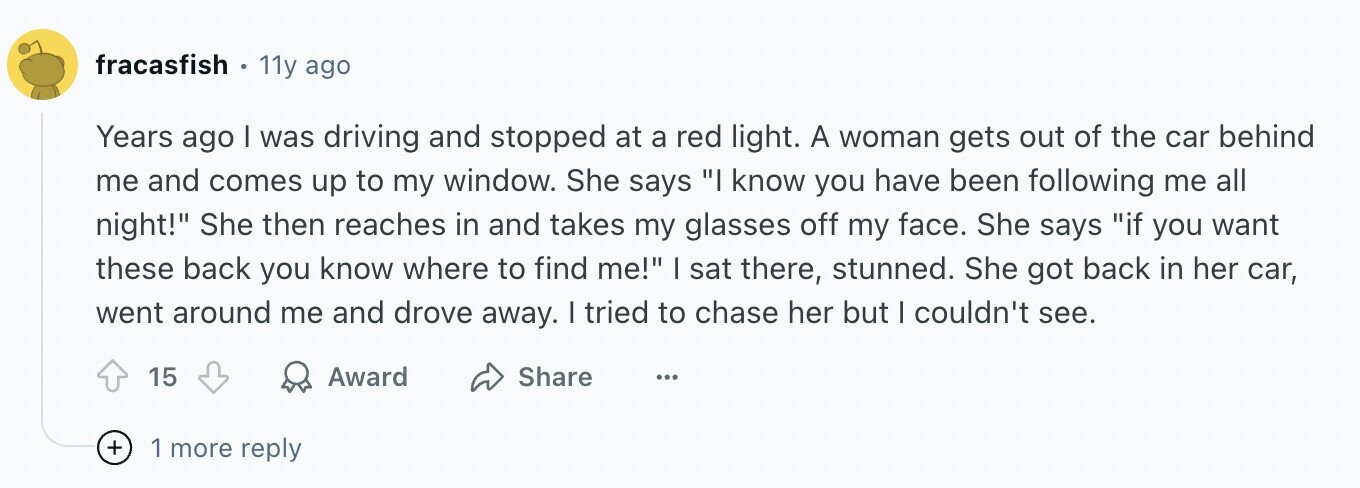 fracasfish 11y ago Years ago I was driving and stopped at a red light. A woman gets out of the car behind me and comes up to my window. She says I know you have been following me all night! She then reaches in and takes my glasses off my face. She says if you want these back you know where to find me! I sat there, stunned. She got back in her car, went around me and drove away. I tried to chase her but I couldn't see. 15 Award Share ... + 1 more reply