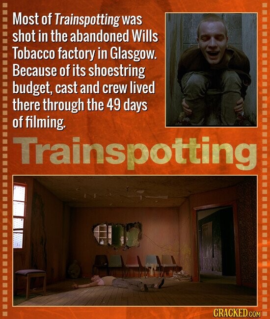 Most of Trainspotting was shot in the abandoned Wills Tobacco factory in Glasgow. Because of its shoestring budget, cast and crew lived there through the 49 days of filming. Trainspotting CRACKED.COM