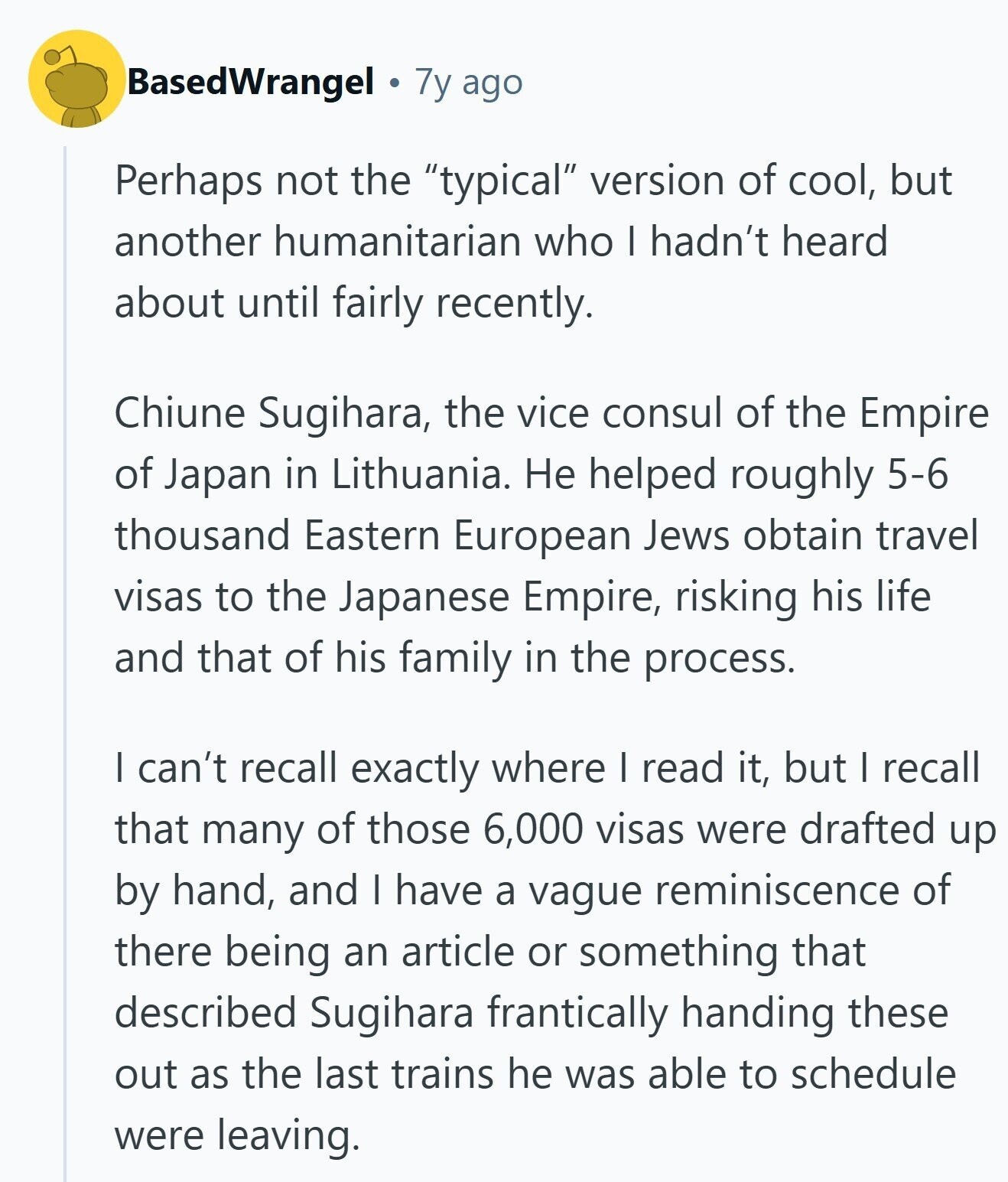 BasedWrangel 7y ago Perhaps not the typical version of cool, but another humanitarian who I hadn't heard about until fairly recently. Chiune Sugihara, the vice consul of the Empire of Japan in Lithuania. Не helped roughly 5-6 thousand Eastern European Jews obtain travel visas to the Japanese Empire, risking his life and that of his family in the process. I can't recall exactly where I read it, but I recall that many of those 6,000 visas were drafted up by hand, and I have a vague reminiscence of there being an article or something that described Sugihara frantically handing these 