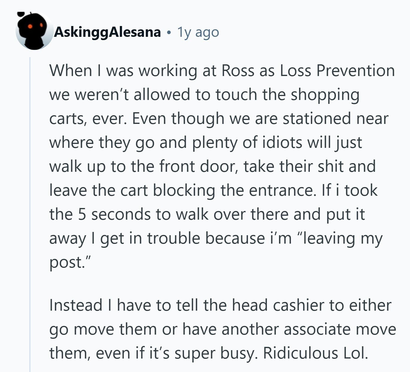 AskinggAlesana 1y ago When I was working at Ross as Loss Prevention we weren't allowed to touch the shopping carts, ever. Even though we are stationed near where they go and plenty of idiots will just walk up to the front door, take their shit and leave the cart blocking the entrance. If i took the 5 seconds to walk over there and put it away I get in trouble because i'm leaving my post. Instead I have to tell the head cashier to either go move them or have another associate move them, even if it's super busy. Ridiculous 