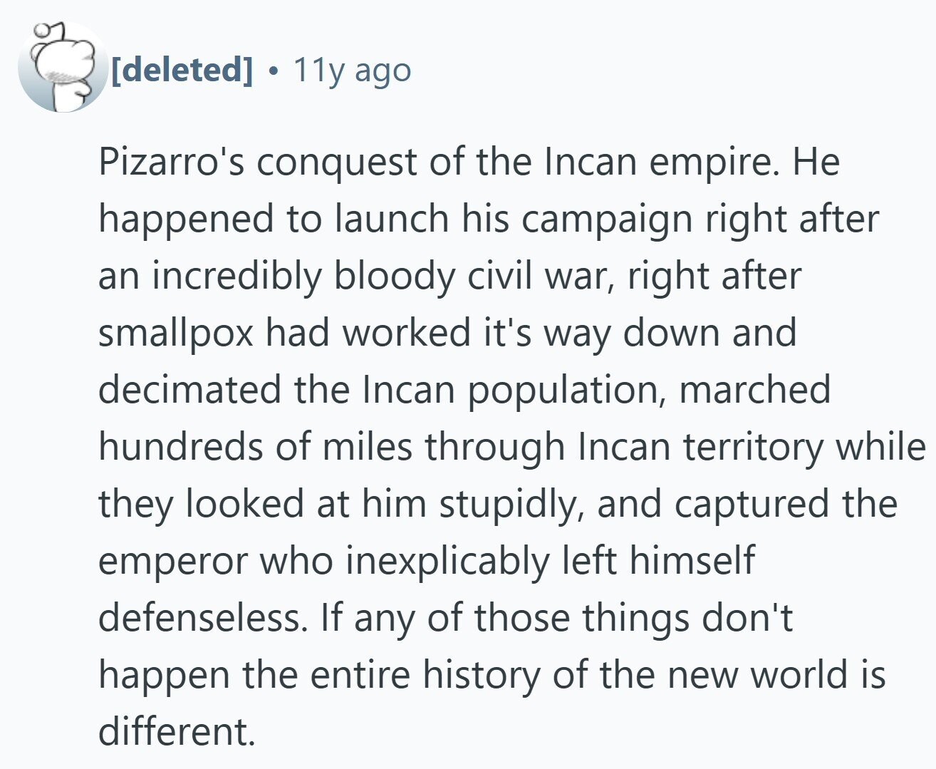  S 11y ago Pizarro's conquest of the Incan empire. Не happened to launch his campaign right after an incredibly bloody civil war, right after smallpox had worked it's way down and decimated the Incan population, marched hundreds of miles through Incan territory while they looked at him stupidly, and captured the emperor who inexplicably left himself defenseless. If any of those things don't happen the entire history of the new world is different. 