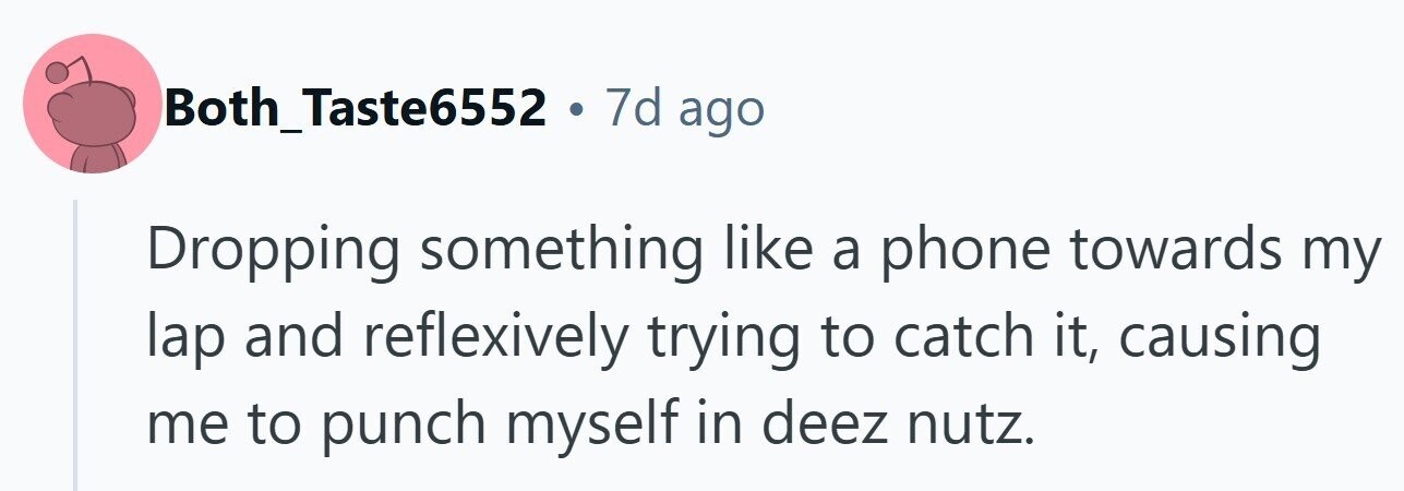 Both_Taste6552 . 7d ago Dropping something like a phone towards my lap and reflexively trying to catch it, causing me to punch myself in deez nutz. 