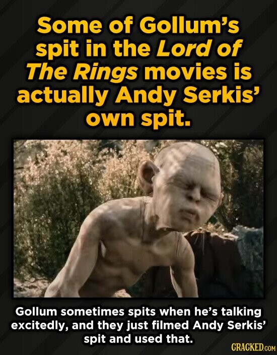Some of Gollum's spit in the Lord of The Rings movies is actually Andy Serkis' own spit. Gollum sometimes spits when he's talking excitedly, and they