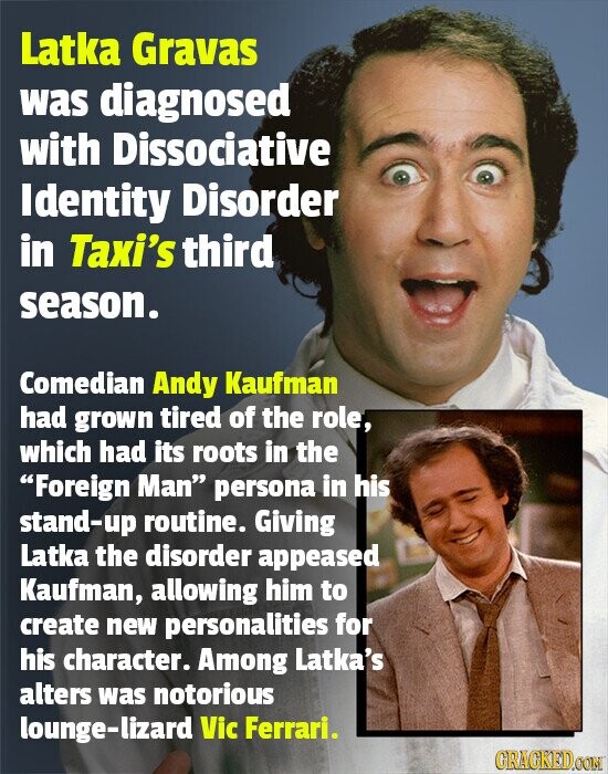 Latka Gravas was diagnosed with Dissociative Identity Disorder in Taxi's third season. Comedian Andy Kaufman had grown tired of the role, which had its roots in the Foreign Man persona in his stand-up routine. Giving Latka the disorder appeased Kaufman, allowing him to create new personalities for his character. Among Latka's alters was notorious lounge-lizard Vic Ferrari. GRACKED.COM