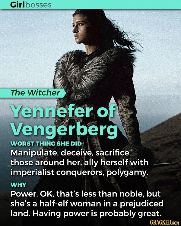 Girlbosses The Witcher Yennefer of Vengerberg WORST THING SHE DID Manipulate, deceive, sacrifice those around her, ally herself with imperialist conquerors, polygamy. WHY Power. OK, that's less than noble, but she's a half-elf woman in a prejudiced land. Having power is probably great. CRACKED.COM