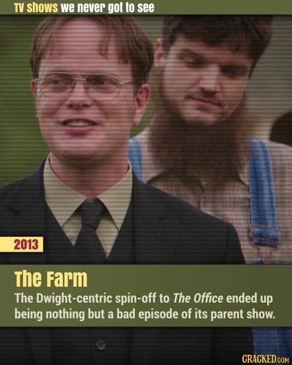 TV shows we never got to see 2013 The Farm The Dwight-centric spin-off to The Office ended up being nothing but a bad episode of its parent show. CRACKED.COM