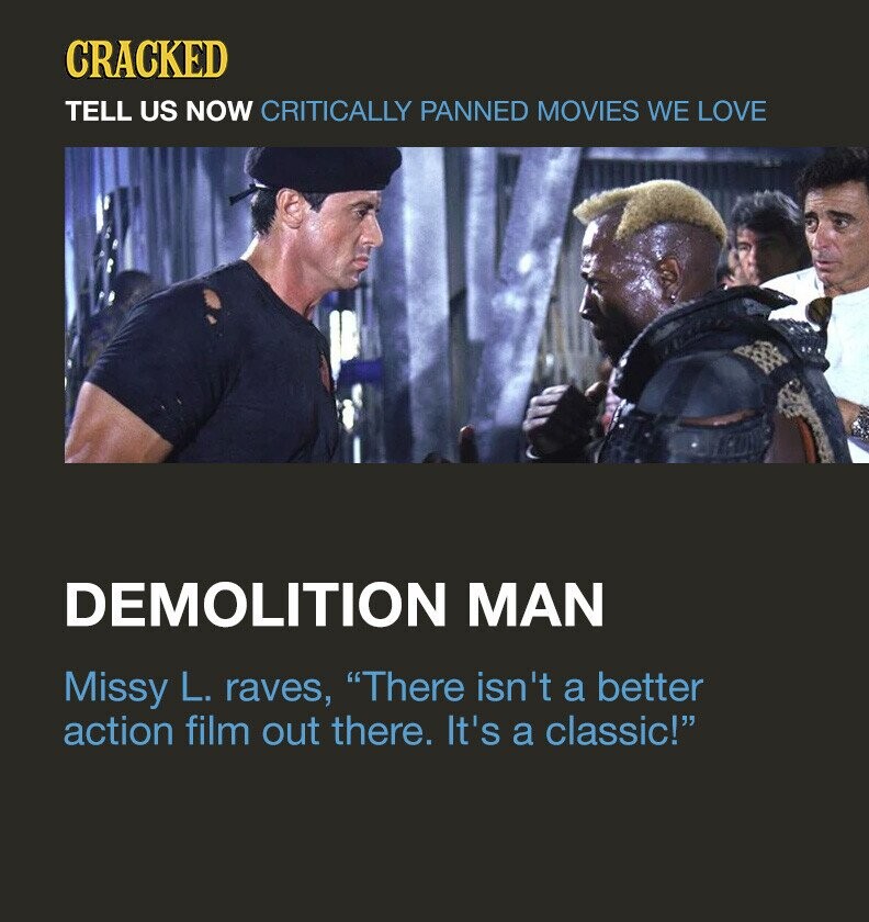 CRACKED TELL US NOW CRITICALLY PANNED MOVIES WE LOVE DEMOLITION MAN Missy L. raves, There isn't a better action film out there. It's a classic!