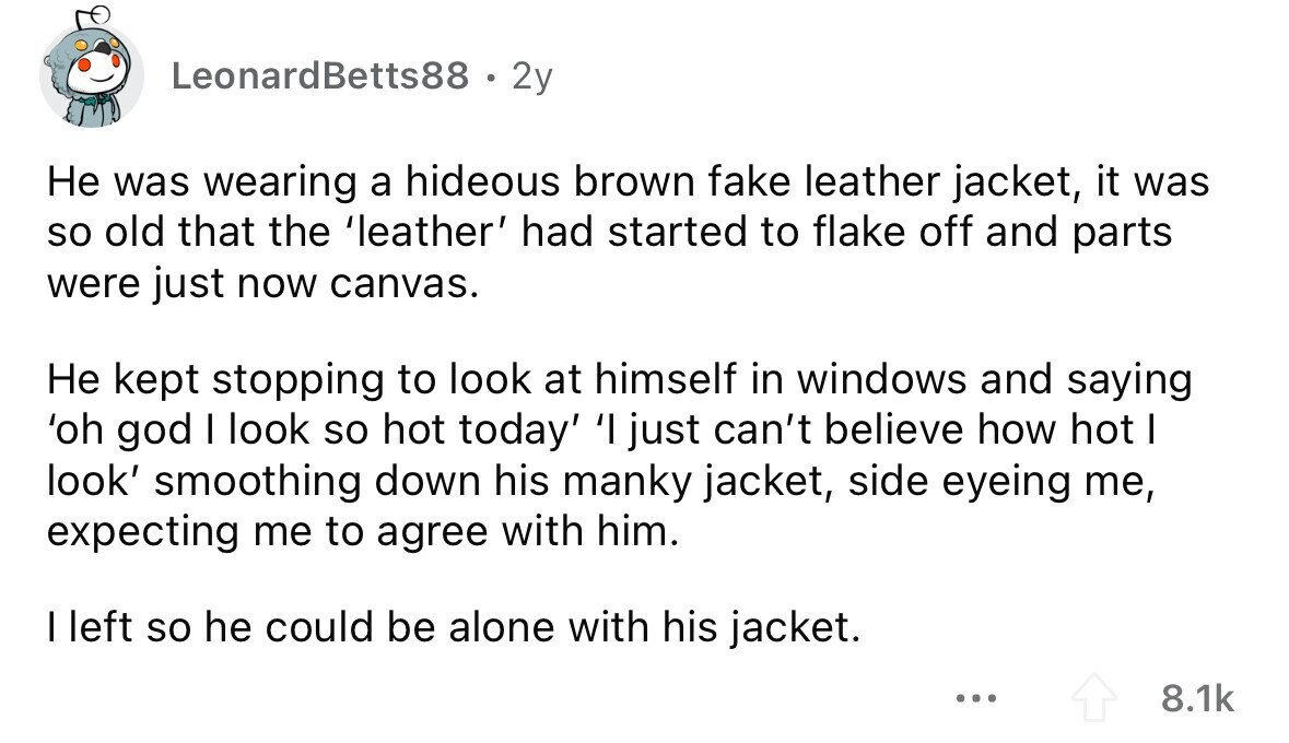 LeonardBetts88 . 2y Не was wearing a hideous brown fake leather jacket, it was so old that the 'leather' had started to flake off and parts were just now canvas. Не kept stopping to look at himself in windows and saying 'oh god I look so hot today' 'I just can't believe how hot I look' smoothing down his manky jacket, side eyeing me, expecting me to agree with him. I left so he could be alone with his jacket. ... 8.1k 