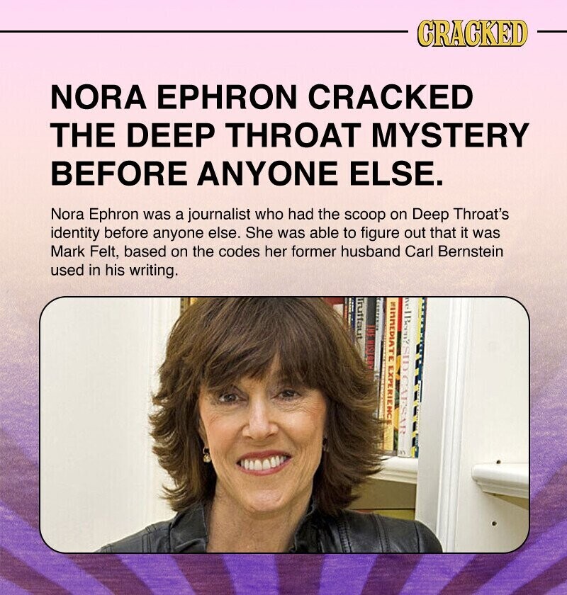 CRACKED NORA EPHRON CRACKED THE DEEP THROAT MYSTERY BEFORE ANYONE ELSE. Nora Ephron was a journalist who had the scoop on Deep Throat's identity before anyone else. She was able to figure out that it was Mark Felt, based on the codes her former husband Carl Bernstein used in his writing. Truffaut nelBeen? SID CAESAR MIMMEDIATE EXPERIENC MUSIC ..