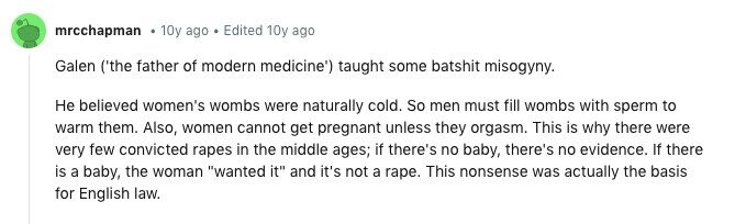 mrcchapman 10y ago . Edited 10y ago Galen ('the father of modern medicine') taught some batshit misogyny. Не believed women's wombs were naturally cold. So men must fill wombs with sperm to warm them. Also, women cannot get pregnant unless they orgasm. This is why there were very few convicted rapes in the middle ages; if there's no baby, there's no evidence. If there is a baby, the woman wanted it and it's not a rape. This nonsense was actually the basis for English law.