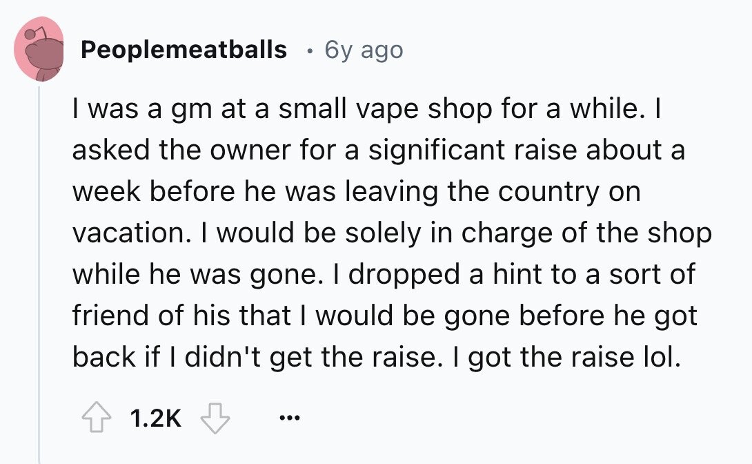 Peoplemeatballs 6y ago I was a gm at a small vape shop for a while. I asked the owner for a significant raise about a week before he was leaving the country on vacation. I would be solely in charge of the shop while he was gone. I dropped a hint to a sort of friend of his that I would be gone before he got back if I didn't get the raise. I got the raise lol. 1.2K ...