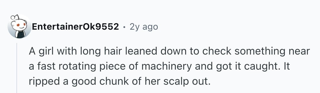 EntertainerOk9552 . 2y ago A girl with long hair leaned down to check something near a fast rotating piece of machinery and got it caught. It ripped a good chunk of her scalp out.