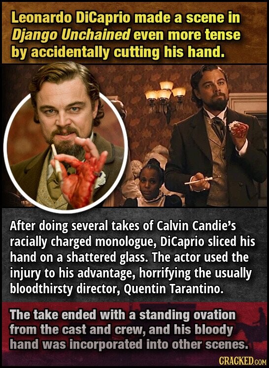 Leonardo DiCaprio made a scene in Django Unchained even more tense by accidentally cutting his hand. After doing several takes of Calvin Candie's racially charged monologue, DiCaprio sliced his hand on a shattered glass. The actor used the injury to his advantage, horrifying the usually bloodthirsty director, Quentin Tarantino. The take ended with a standing ovation from the cast and crew, and his bloody hand was incorporated into other scenes. CRACKED.COM