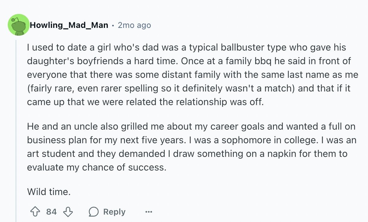 Howling_Mad_Man 2mo ago I used to date a girl who's dad was a typical ballbuster type who gave his daughter's boyfriends a hard time. Once at a family bbq he said in front of everyone that there was some distant family with the same last name as me (fairly rare, even rarer spelling so it definitely wasn't a match) and that if it came up that we were related the relationship was off. Не and an uncle also grilled me about my career goals and wanted a full on business plan for my next five years. I was a sophomore