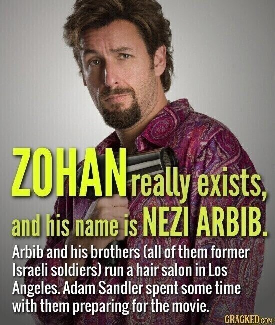 ZOHAN really exists, and his name is NEZI ARBIB. Arbib and his brothers (all of them former Israeli soldiers) run a hair salon in Los Angeles. Adam Sandler spent some time with them preparing for the movie. CRACKED.COM