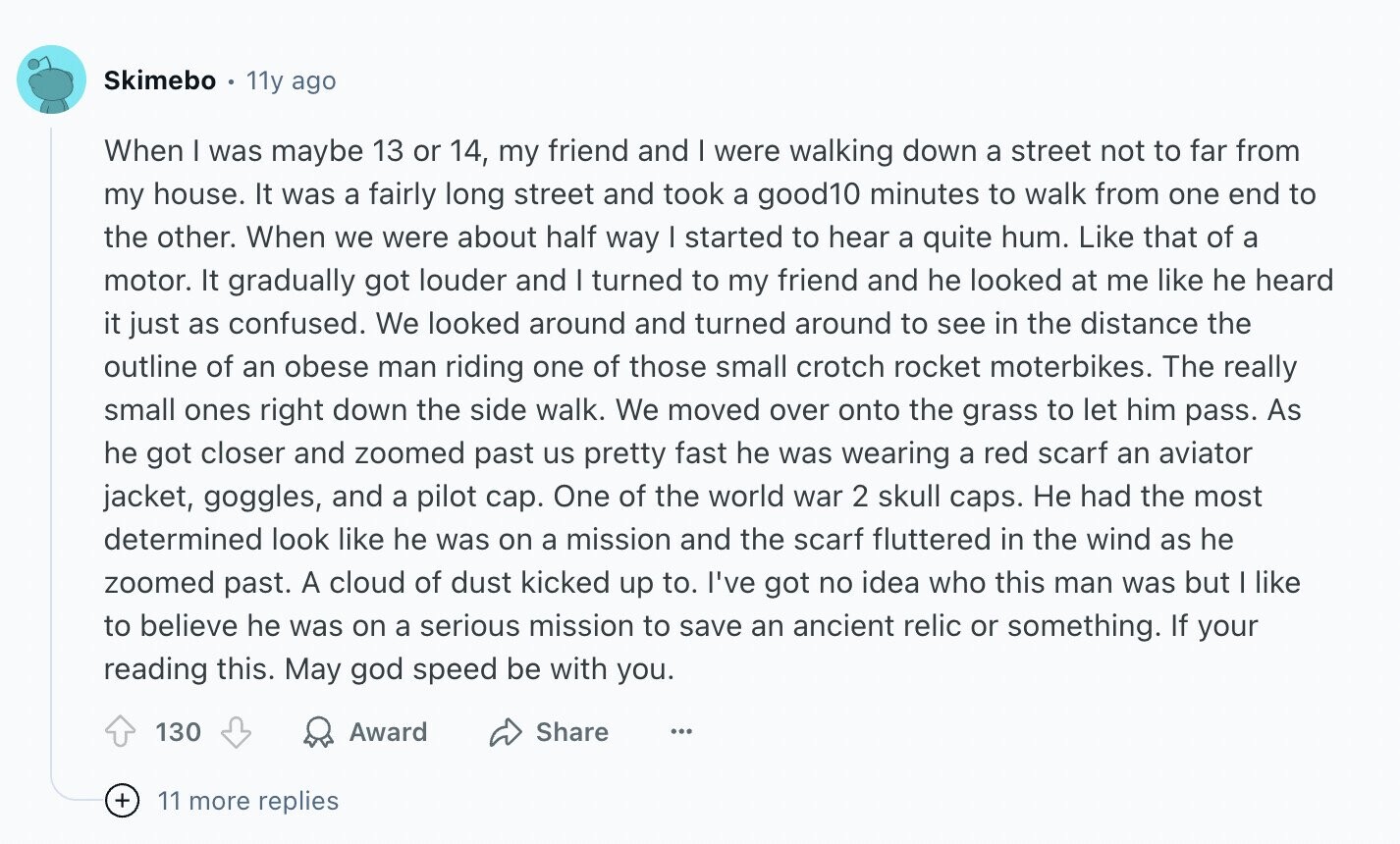 Skimebo 11y ago When I was maybe 13 or 14, my friend and | were walking down a street not to far from my house. It was a fairly long street and took a good10 minutes to walk from one end to the other. When we were about half way I started to hear a quite hum. Like that of a motor. It gradually got louder and I turned to my friend and he looked at me like he heard it just as confused. We looked around and turned around to see in the distance the outline of an obese