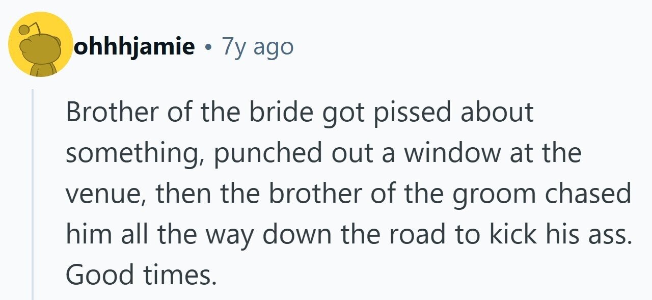 ohhhjamie . 7y ago Brother of the bride got pissed about something, punched out a window at the venue, then the brother of the groom chased him all the way down the road to kick his ass. Good times.