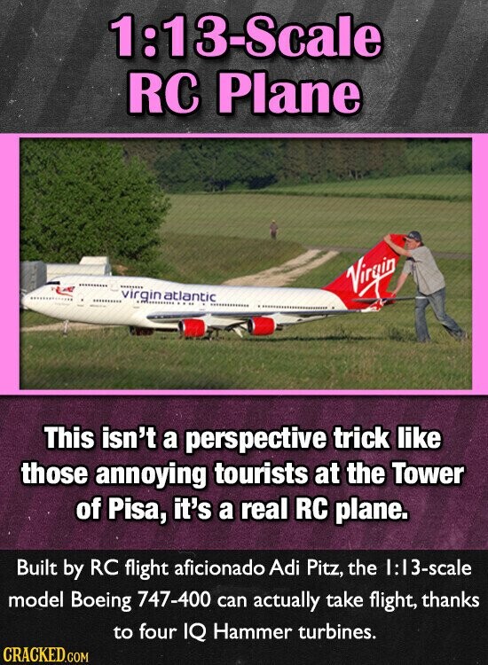 1:13-Scale RC Plane virgin natlantic Virgin This isn't a perspective trick like those annoying tourists at the Tower of Pisa, it's a real RC plane. Built by RC flight aficionado Adi Pitz, the 1:13-scale model Boeing 747-400 can actually take flight, thanks to four IQ Hammer turbines. CRACKED.COM