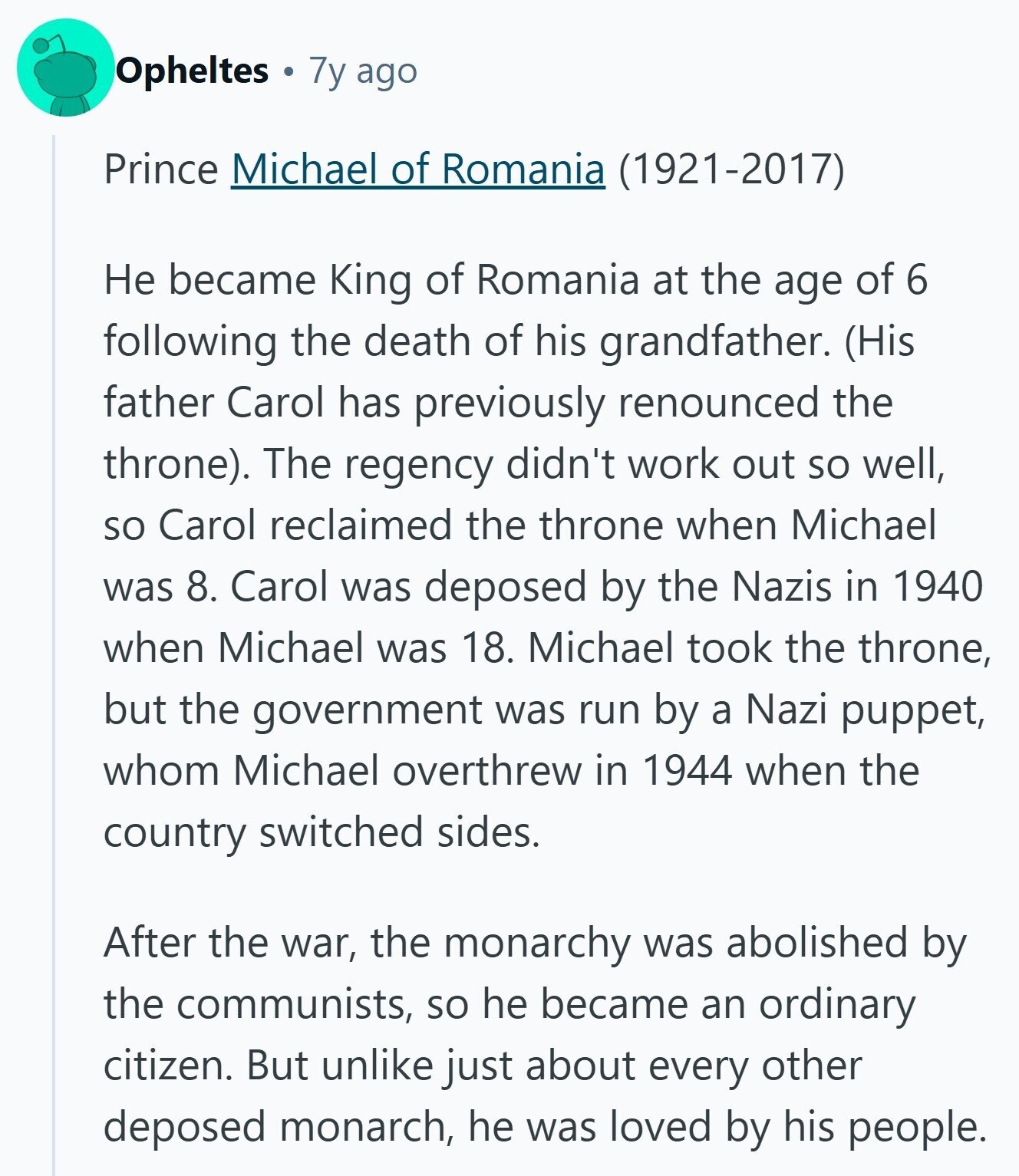 Opheltes 7y ago Prince Michael of Romania (1921-2017) Не became King of Romania at the age of 6 following the death of his grandfather. (His father Carol has previously renounced the throne). The regency didn't work out so well, so Carol reclaimed the throne when Michael was 8. Carol was deposed by the Nazis in 1940 when Michael was 18. Michael took the throne, but the government was run by a Nazi puppet, whom Michael overthrew in 1944 when the country switched sides. After the war, the monarchy was abolished by the communists, so he became an ordinary citizen. But 