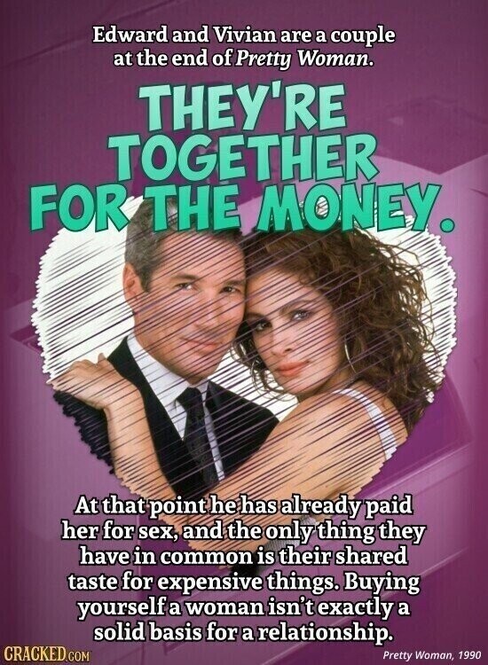 Edward and Vivian are a couple at the end of Pretty Woman. THEY'RE TOGETHER FOR THE MONEY. At that point he has already paid her for sex, and the only thing they have in common is their shared taste for expensive things. Buying yourself a woman isn't exactly a solid basis for a relationship. CRACKED.COM Pretty Woman, 1990