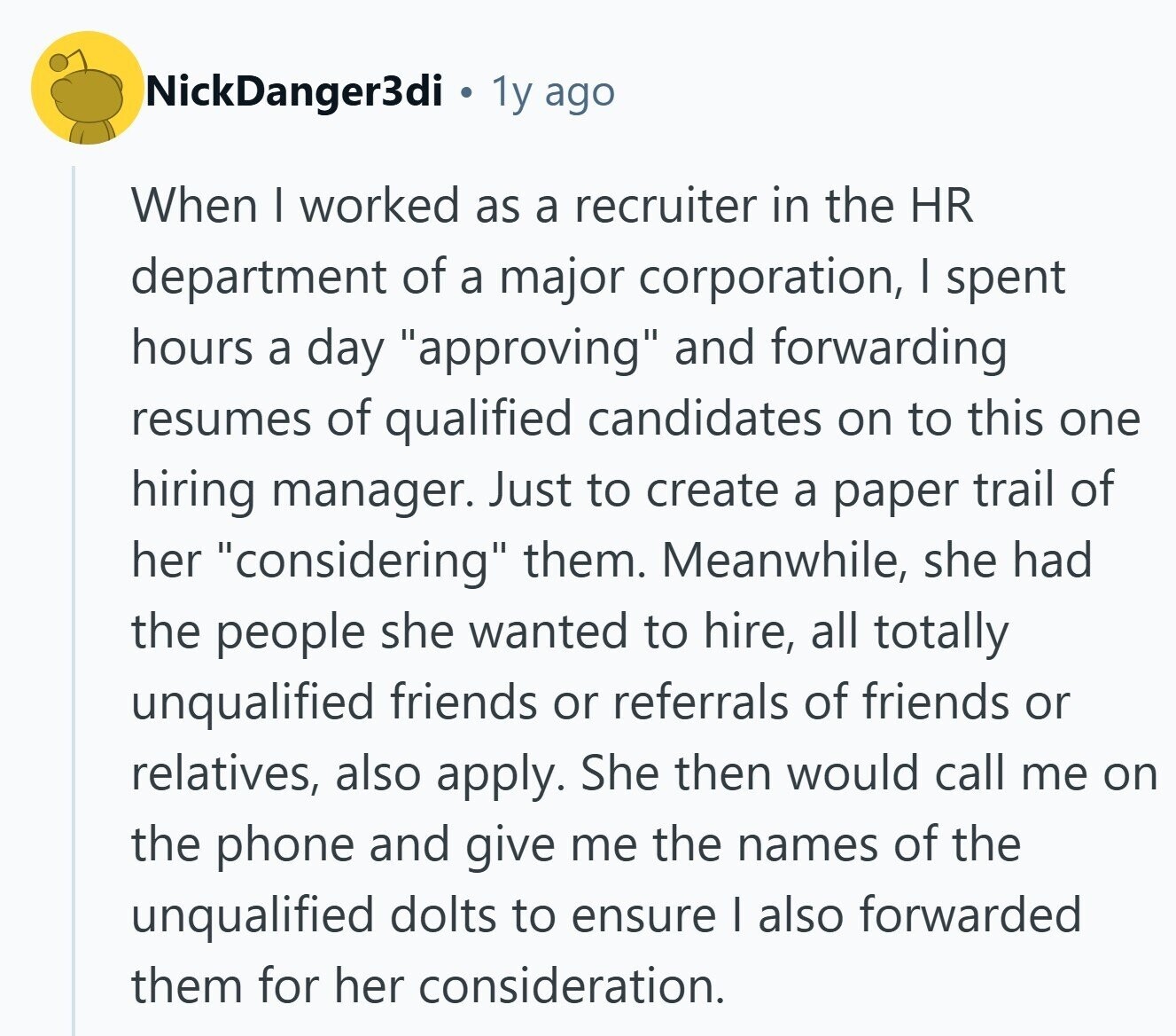 NickDanger3di 1y ago When I worked as a recruiter in the HR department of a major corporation, | spent hours a day approving and forwarding resumes of qualified candidates on to this one hiring manager. Just to create a paper trail of her considering them. Meanwhile, she had the people she wanted to hire, all totally unqualified friends or referrals of friends or relatives, also apply. She then would call me on the phone and give me the names of the unqualified dolts to ensure I also forwarded them for her consideration. 
