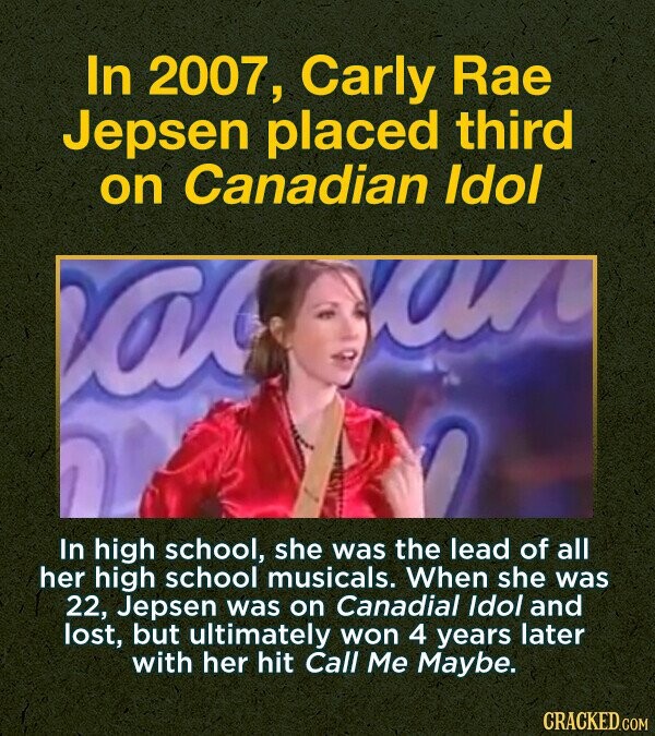 In 2007, Carly Rae Jepsen placed third on Canadian Idol In high school, she was the lead of all her high school musicals. When she was 22, Jepsen was on Canadial Idol and lost, but ultimately won 4 years later with her hit Call Me Maybe CRACKED.COM