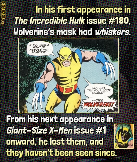 CRACKED COM In his first appearance in The Incredible Hulk issue #180, Wolverine's mask had whiskers. IF YOU REALLY WANT TO TANGLE WITH SOMEONE-- --WHY NOT TRY YOUR LUCK AGAINST-- --THE WOLVERINE! From his next appearance in Giant-Size X-Men issue #1 onward, he lost them, and they haven't been seen since.