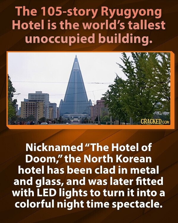 The 105-story Ryugyong Hotel is the world's tallest unoccupied building. CRACKED.COM Nicknamed The Hotel of Doom, the North Korean hotel has been clad in metal and glass, and was later fitted with LED lights to turn it into a colorful night time spectacle.