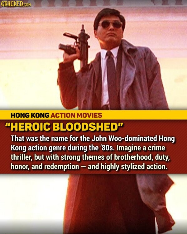 CRACKED.COM HONG KONG ACTION MOVIES HEROIC BLOODSHED That was the name for the John Woo-dominated Hong Kong action genre during the '80s. Imagine a crime thriller, but with strong themes of brotherhood, duty, honor, and redemption - and highly stylized action.