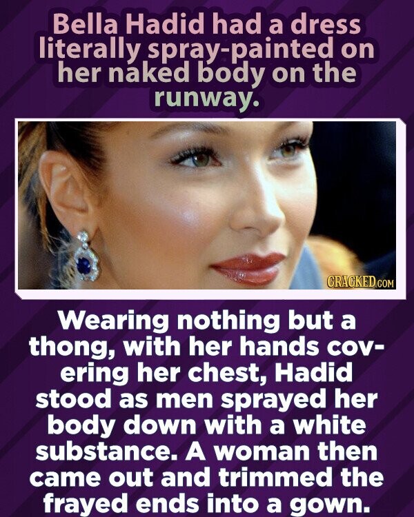 Bella Hadid had a dress literally spray-painted on her naked body on the runway. CRACKED.COM Wearing nothing but a thong, with her hands cov- ering her chest, Hadid stood as men sprayed her body down with a white substance. A woman then came out and trimmed the frayed ends into a gown.
