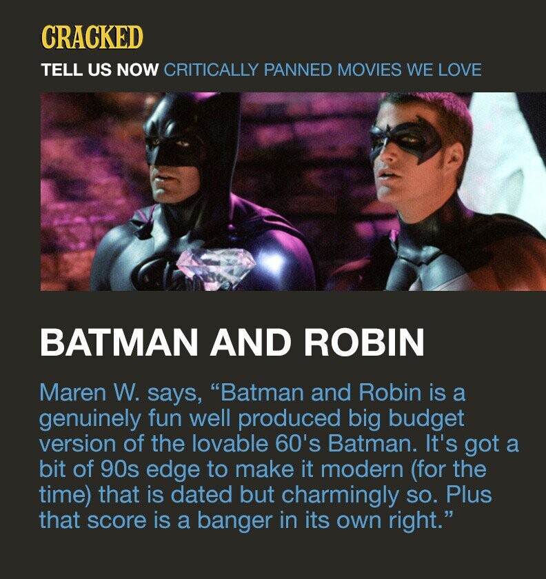 CRACKED TELL US NOW CRITICALLY PANNED MOVIES WE LOVE BATMAN AND ROBIN Maren W. says, Batman and Robin is a genuinely fun well produced big budget version of the lovable 60's Batman. It's got a bit of 90s edge to make it modern (for the time) that is dated but charmingly so. Plus that score is a banger in its own right.