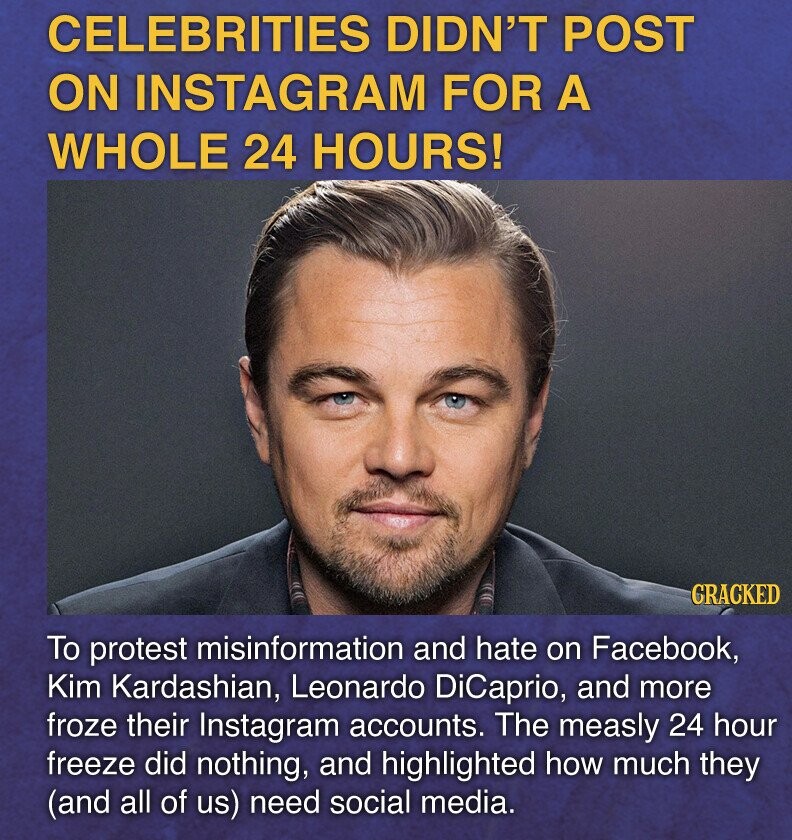 CELEBRITIES DIDN'T POST ON INSTAGRAM FOR A WHOLE 24 HOURS! GRACKED To protest misinformation and hate on Facebook, Kim Kardashian, Leonardo DiCaprio, and more froze their Instagram accounts. The measly 24 hour freeze did nothing, and highlighted how much they (and all of us) need social media.