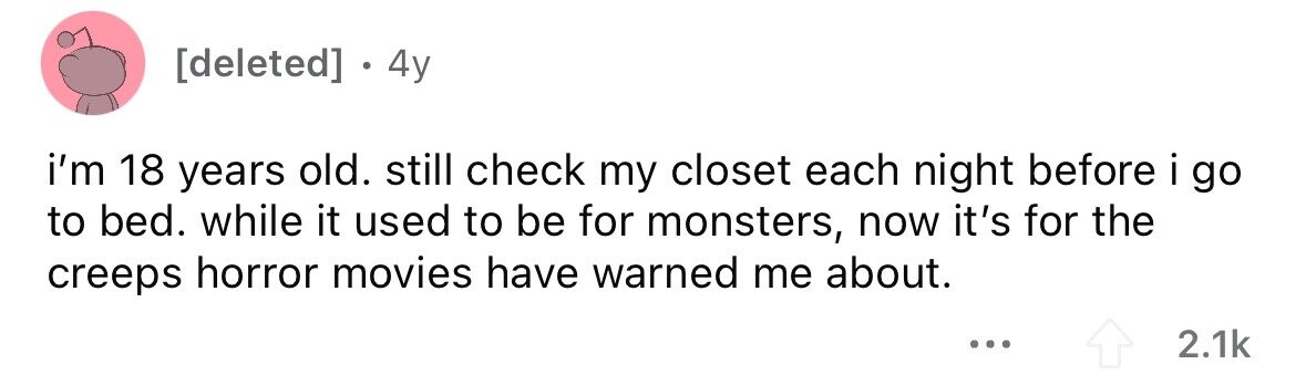 - . 4y i'm 18 years old. still check my closet each night before i go to bed. while it used to be for monsters, now it's for the creeps horror movies have warned me about. ... 2.1k