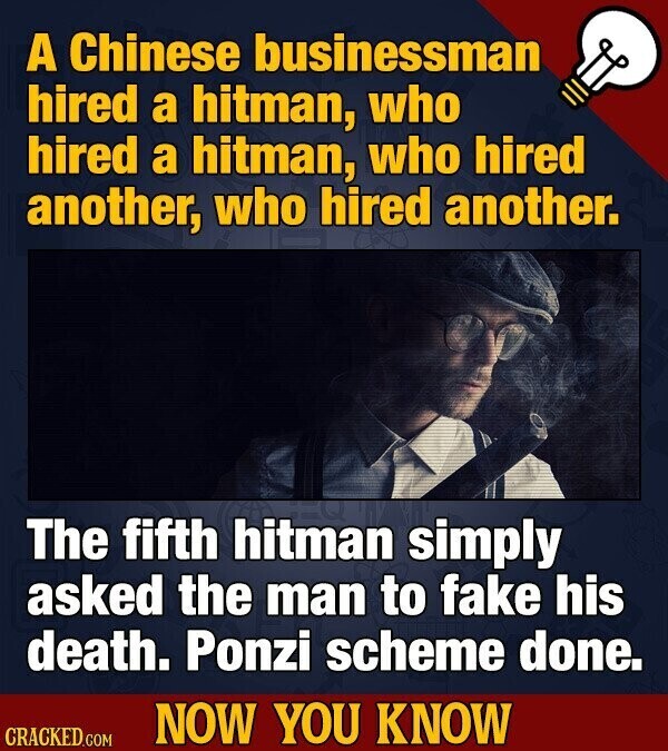 A Chinese businessman hired a hitman, who hired a hitman, who hired another, who hired another. The fifth hitman simply asked the man to fake his death. Ponzi scheme done. NOW YOU KNOW CRACKED.COM