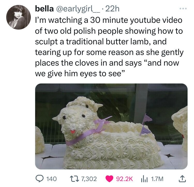bella @earlygirl_ 22h ... I'm watching a 30 minute youtube video of two old polish people showing how to sculpt a traditional butter lamb, and tearing up for some reason as she gently places the cloves in and says and now we give him eyes to see 140 7,302 92.2K del 1.7M