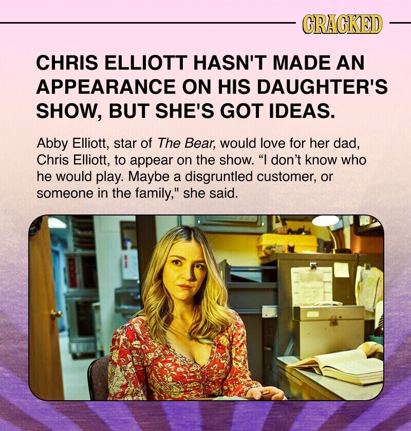 CRACKED CHRIS ELLIOTT HASN'T MADE AN APPEARANCE ON HIS DAUGHTER'S SHOW, BUT SHE'S GOT IDEAS. Abby Elliott, star of The Bear, would love for her dad, Chris Elliott, to appear on the show. I don't know who he would play. Maybe a disgruntled customer, or someone in the family, she said.