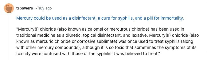 trbowers 10y ago Mercury could be used as a disinfectant, a cure for syphilis, and a pill for immortality. Mercury(I) chloride (also known as calomel or mercurous chloride) has been used in traditional medicine as a diuretic, topical disinfectant, and laxative. Mercury(II) chloride (also known as mercuric chloride or corrosive sublimate) was once used to treat syphilis (along with other mercury compounds), although it is so toxic that sometimes the symptoms of its toxicity were confused with those of the syphilis it was believed to treat.