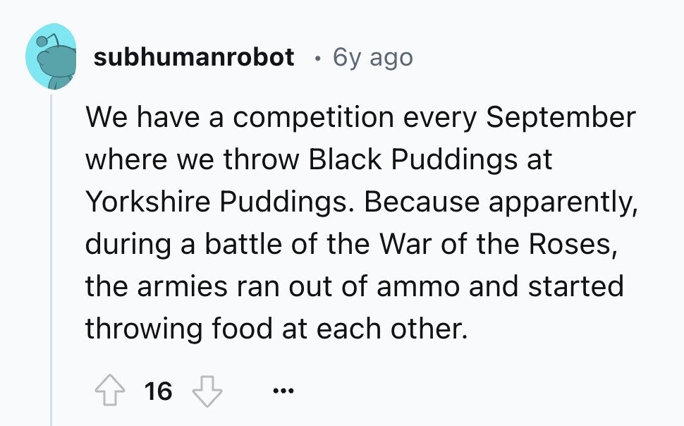 subhumanrobot . 6y ago We have a competition every September where we throw Black Puddings at Yorkshire Puddings. Because apparently, during a battle of the War of the Roses, the armies ran out of ammo and started throwing food at each other. 16 ... 