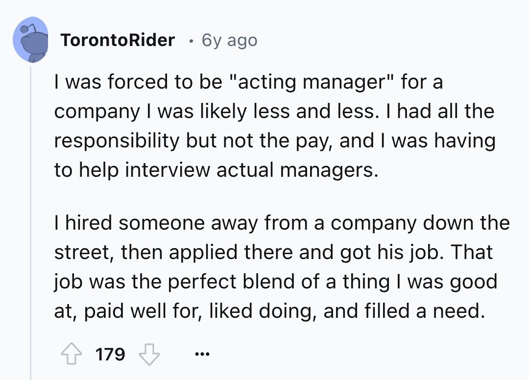 TorontoRider 6y ago I was forced to be acting manager for a company I was likely less and less. I had all the responsibility but not the pay, and I was having to help interview actual managers. I hired someone away from a company down the street, then applied there and got his job. That job was the perfect blend of a thing I was good at, paid well for, liked doing, and filled a need. 179 ...