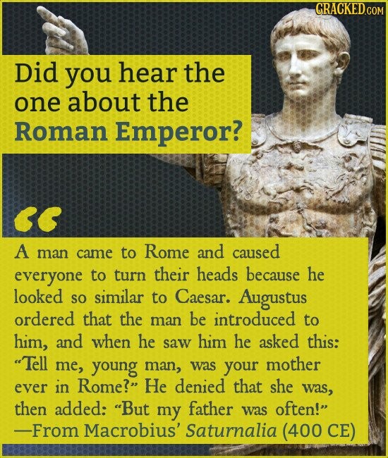 CRACKED.COM Did you hear the one about the Roman Emperor? A man came to Rome and caused everyone to turn their heads because he looked so similar to Caesar. Augustus ordered that the man be introduced to him, and when he saw him he asked this: Tell me, young man, was your mother ever in Rome? Не denied that she was, then added: But my father was often! -From Macrobius' Saturnalia (400 CE)