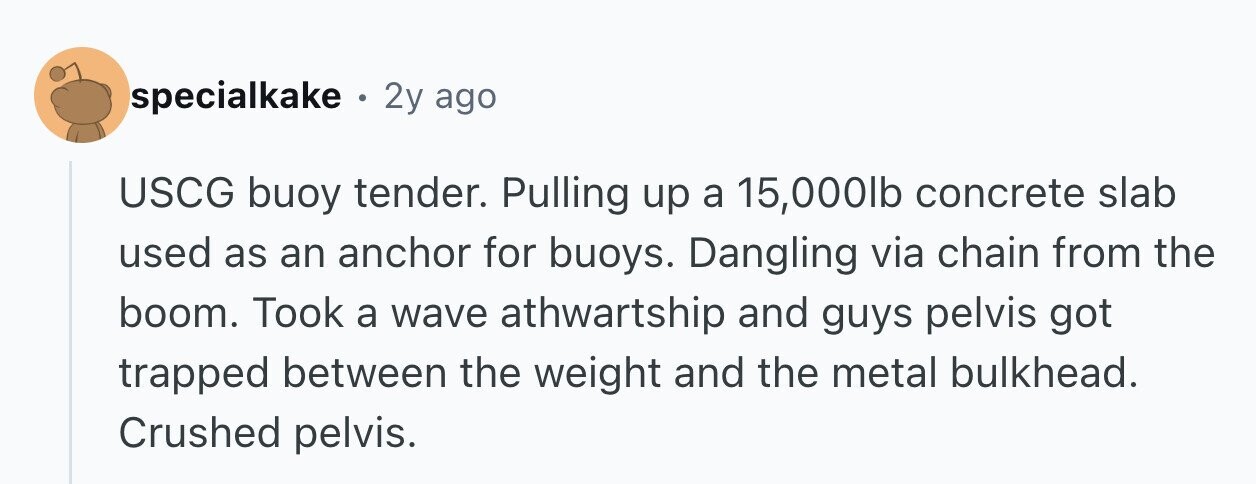 specialkake . 2y ago USCG buoy tender. Pulling up a 15,000lb concrete slab used as an anchor for buoys. Dangling via chain from the boom. Took a wave athwartship and guys pelvis got trapped between the weight and the metal bulkhead. Crushed pelvis.