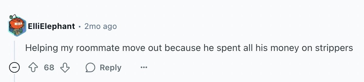 ElliElephant 2mo ago Helping my roommate move out because he spent all his money on strippers - 68 Reply ...