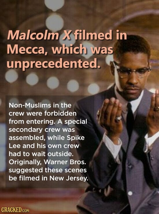 Malcolm X filmed in Месса, which was unprecedented. Non-Muslims in the crew were forbidden from entering. A special secondary crew was assembled, while Spike Lee and his own crew had to wait outside. Originally, Warner Bros. suggested these scenes be filmed in New Jersey. CRACKED.COM