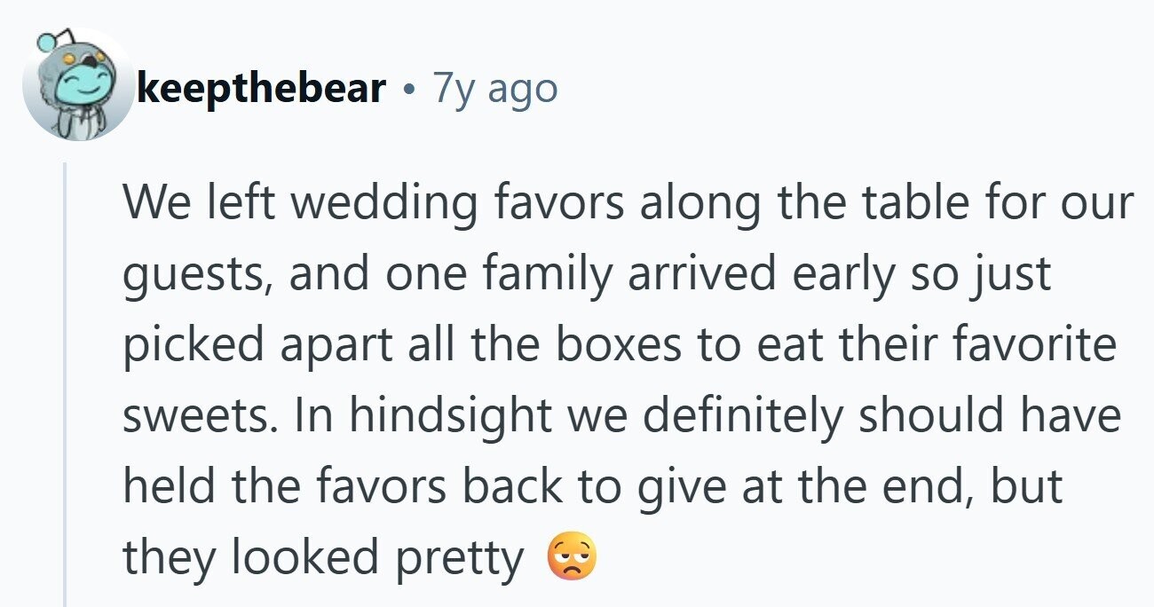 keepthebear 7y ago We left wedding favors along the table for our guests, and one family arrived early so just picked apart all the boxes to eat their favorite sweets. In hindsight we definitely should have held the favors back to give at the end, but they looked pretty