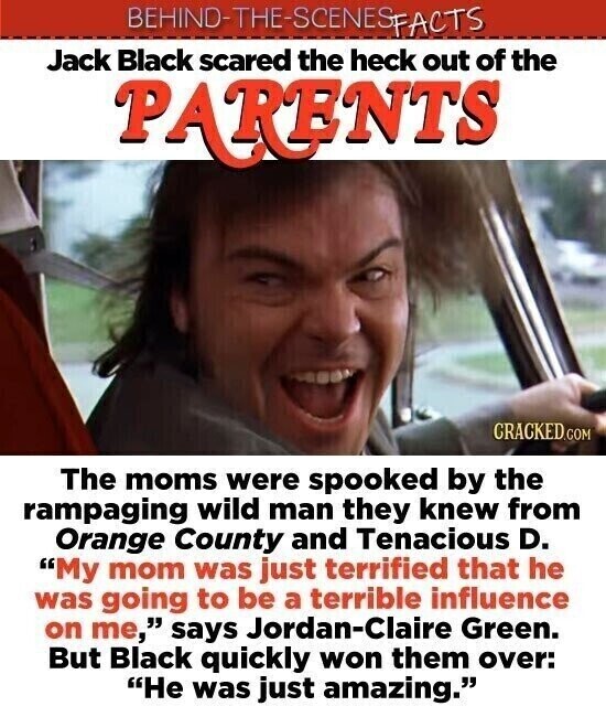 BEHINO-THE-SCENES FACTS Jack Black scared the heck out of the PARENTS CRACKED.COM The moms were spooked by the rampaging wild man they knew from Orange County and Tenacious D. My mom was just terrified that he was going to be a terrible influence on me, says Jordan-Claire Green. But Black quickly won them over: He was just amazing.
