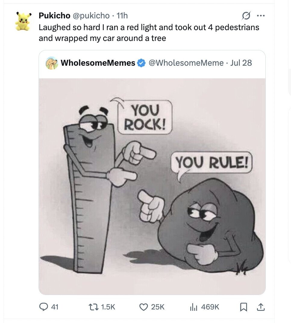 Pukicho @pukicho 11h O ... Laughed so hard I ran a red light and took out 4 pedestrians and wrapped my car around a tree WholesomeMemes @WholesomeMeme. Jul 28 YOU ROCK! YOU RULE! 41 1.5K 25K 469K