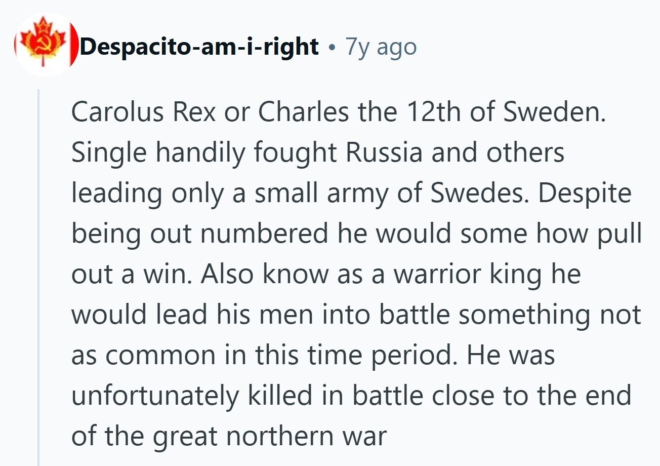Despacito-am-i-right 7y ago Carolus Rex or Charles the 12th of Sweden. Single handily fought Russia and others leading only a small army of Swedes. Despite being out numbered he would some how pull out a win. Also know as a warrior king he would lead his men into battle something not as common in this time period. Не was unfortunately killed in battle close to the end of the great northern war 