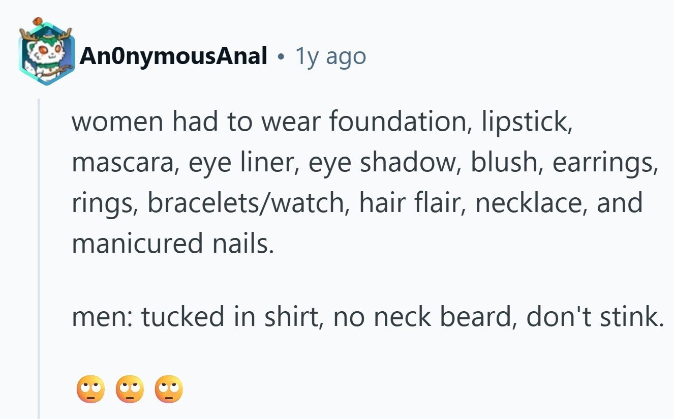 AnOnymousAnal ® 1y ago women had to wear foundation, lipstick, mascara, eye liner, eye shadow, blush, earrings, rings, bracelets/watch, hair flair, necklace, and manicured nails. men: tucked in shirt, no neck beard, don't stink. 