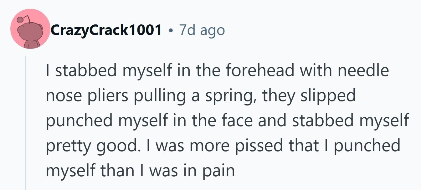 CrazyCrack1001 . 7d ago I stabbed myself in the forehead with needle nose pliers pulling a spring, they slipped punched myself in the face and stabbed myself pretty good. I was more pissed that I punched myself than I was in pain 