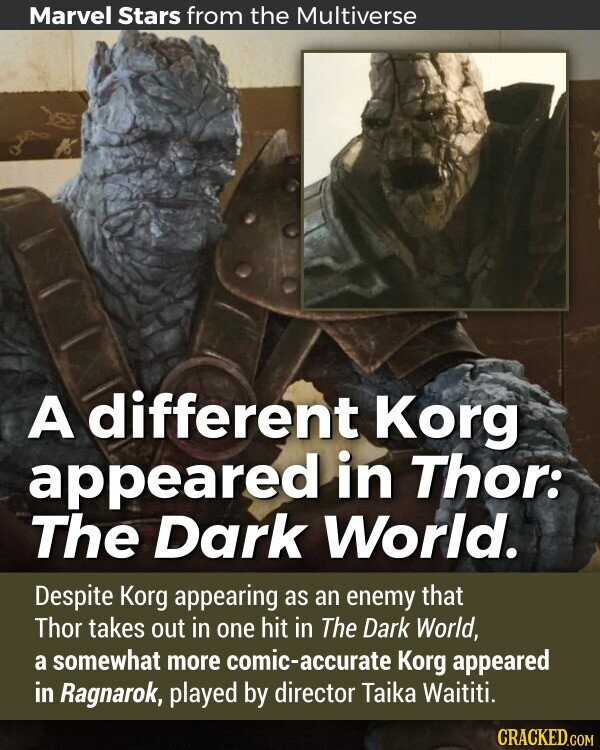 Marvel Stars from the Multiverse A different Korg appeared in Thor: The Dark World. Despite Korg appearing as an enemy that Thor takes out in one hit in The Dark World, a somewhat more comic-accurate Korg appeared in Ragnarok, played by director Taika Waititi.